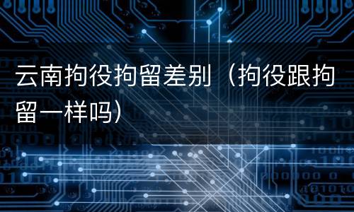 云南拘役拘留差别（拘役跟拘留一样吗）