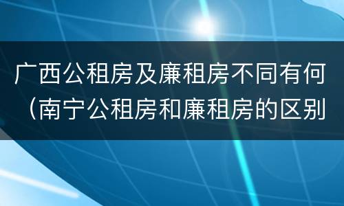 广西公租房及廉租房不同有何（南宁公租房和廉租房的区别）