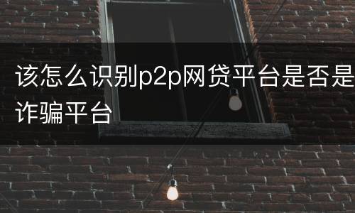 该怎么识别p2p网贷平台是否是诈骗平台