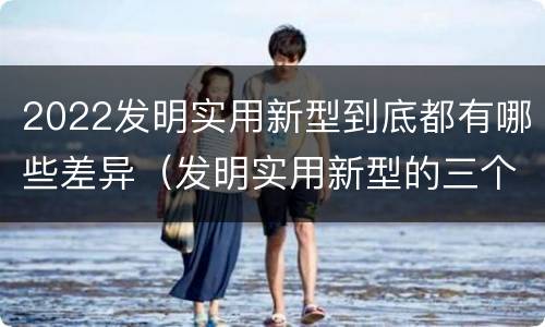 2022发明实用新型到底都有哪些差异（发明实用新型的三个特点）