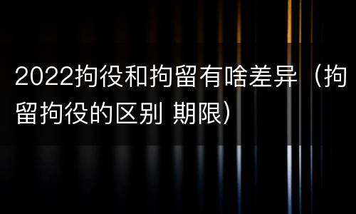 2022拘役和拘留有啥差异（拘留拘役的区别 期限）