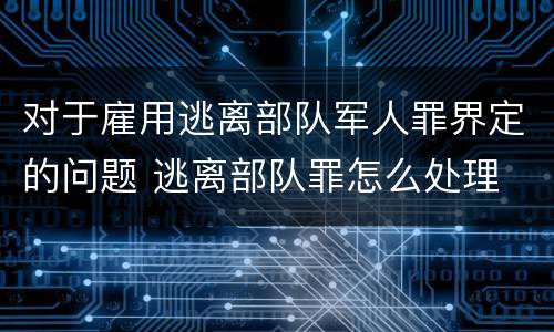 对于雇用逃离部队军人罪界定的问题 逃离部队罪怎么处理
