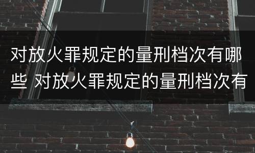 对放火罪规定的量刑档次有哪些 对放火罪规定的量刑档次有哪些规定