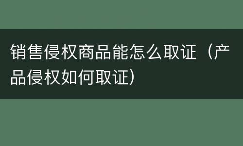 销售侵权商品能怎么取证（产品侵权如何取证）