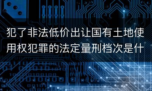犯了非法低价出让国有土地使用权犯罪的法定量刑档次是什么