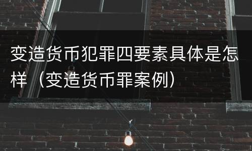 变造货币犯罪四要素具体是怎样（变造货币罪案例）