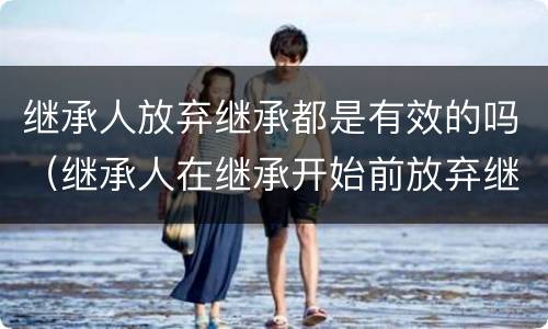 继承人放弃继承都是有效的吗（继承人在继承开始前放弃继承是否有效）