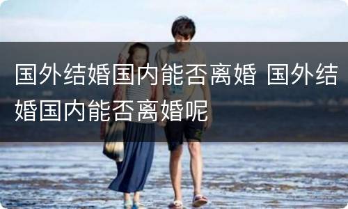 国外结婚国内能否离婚 国外结婚国内能否离婚呢