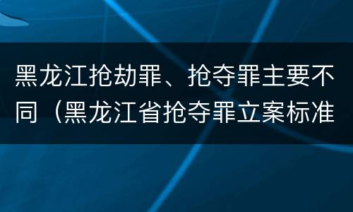 黑龙江抢劫罪、抢夺罪主要不同（黑龙江省抢夺罪立案标准）