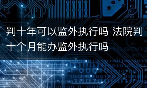 判十年可以监外执行吗 法院判十个月能办监外执行吗