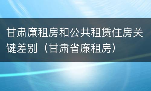 甘肃廉租房和公共租赁住房关键差别（甘肃省廉租房）