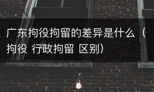 广东拘役拘留的差异是什么（拘役 行政拘留 区别）