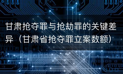 甘肃抢夺罪与抢劫罪的关键差异（甘肃省抢夺罪立案数额）