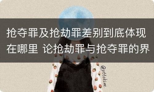 抢夺罪及抢劫罪差别到底体现在哪里 论抢劫罪与抢夺罪的界限