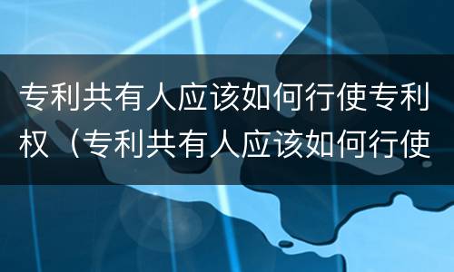 专利共有人应该如何行使专利权（专利共有人应该如何行使专利权呢）