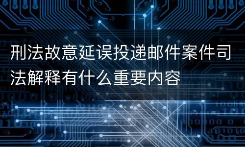 刑法故意延误投递邮件案件司法解释有什么重要内容