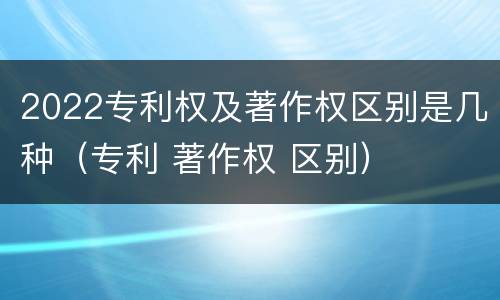 2022专利权及著作权区别是几种（专利 著作权 区别）