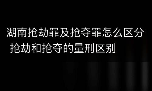 湖南抢劫罪及抢夺罪怎么区分 抢劫和抢夺的量刑区别