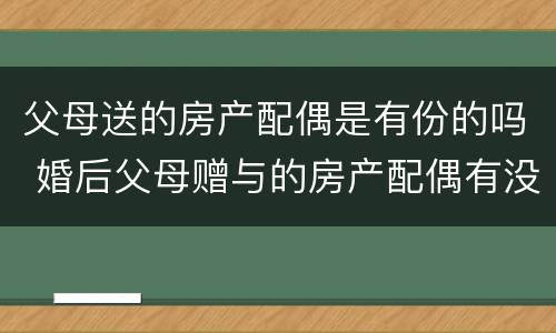 父母送的房产配偶是有份的吗 婚后父母赠与的房产配偶有没有