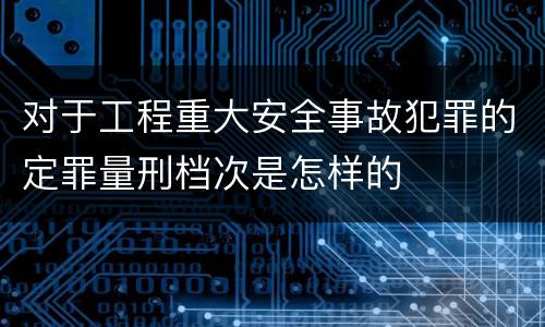 对于工程重大安全事故犯罪的定罪量刑档次是怎样的