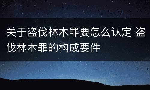 关于盗伐林木罪要怎么认定 盗伐林木罪的构成要件