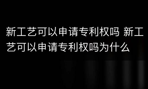 新工艺可以申请专利权吗 新工艺可以申请专利权吗为什么