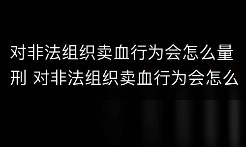 对非法组织卖血行为会怎么量刑 对非法组织卖血行为会怎么量刑呢