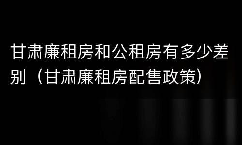 甘肃廉租房和公租房有多少差别（甘肃廉租房配售政策）