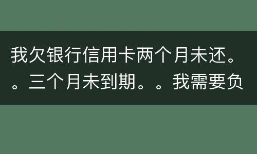 我欠银行信用卡两个月未还。。三个月未到期。。我需要负法律责任吗