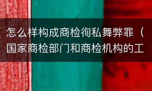 怎么样构成商检徇私舞弊罪（国家商检部门和商检机构的工作人员徇私舞弊）