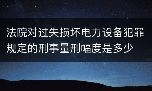 法院对过失损坏电力设备犯罪规定的刑事量刑幅度是多少