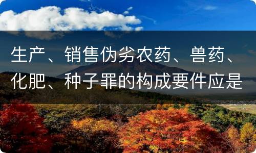 生产、销售伪劣农药、兽药、化肥、种子罪的构成要件应是什么