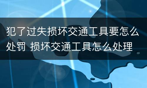 犯了过失损坏交通工具要怎么处罚 损坏交通工具怎么处理