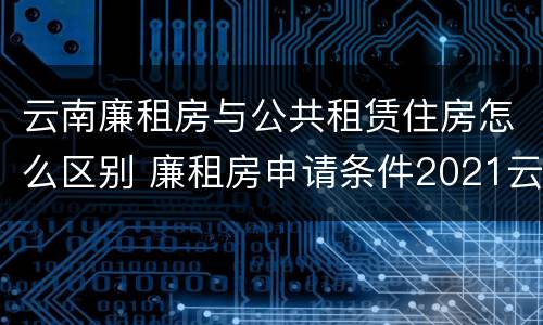 云南廉租房与公共租赁住房怎么区别 廉租房申请条件2021云南