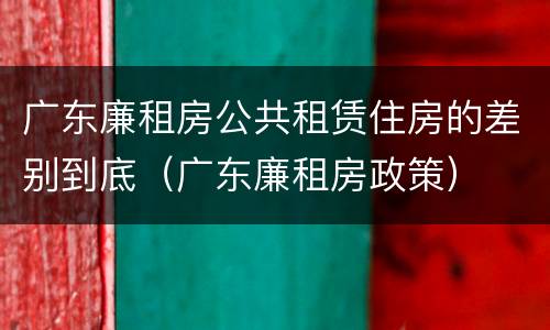 广东廉租房公共租赁住房的差别到底（广东廉租房政策）