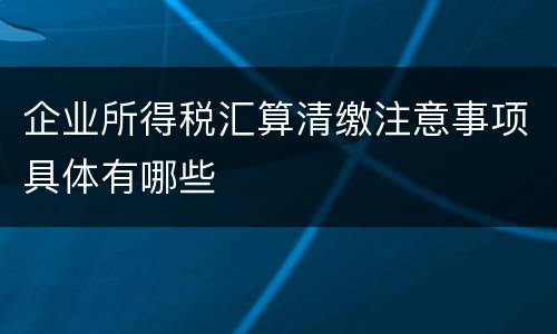 企业所得税汇算清缴注意事项具体有哪些