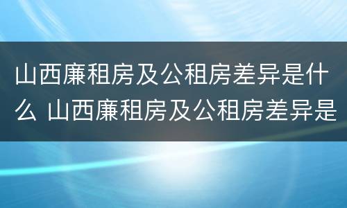 山西廉租房及公租房差异是什么 山西廉租房及公租房差异是什么意思