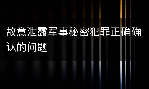 故意泄露军事秘密犯罪正确确认的问题