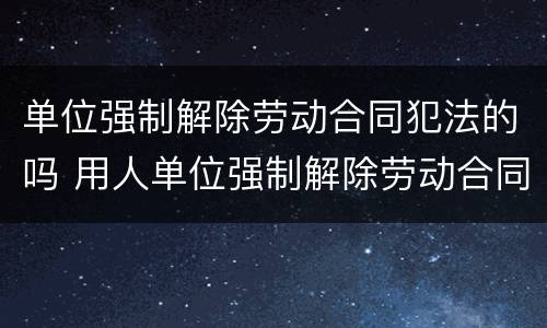 单位强制解除劳动合同犯法的吗 用人单位强制解除劳动合同怎么办