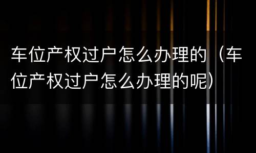 车位产权过户怎么办理的（车位产权过户怎么办理的呢）