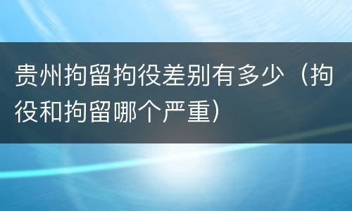 贵州拘留拘役差别有多少（拘役和拘留哪个严重）