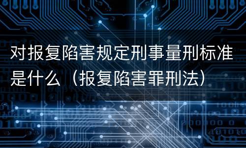 对报复陷害规定刑事量刑标准是什么（报复陷害罪刑法）