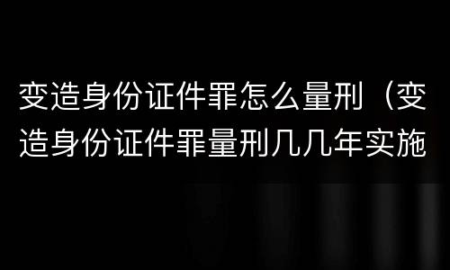 变造身份证件罪怎么量刑（变造身份证件罪量刑几几年实施）