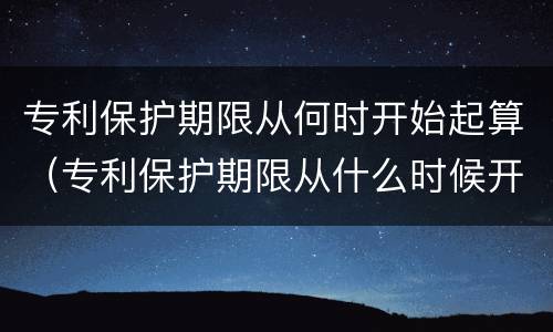 专利保护期限从何时开始起算（专利保护期限从什么时候开始算）