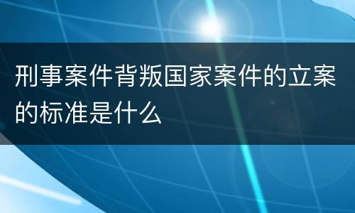 刑事案件背叛国家案件的立案的标准是什么