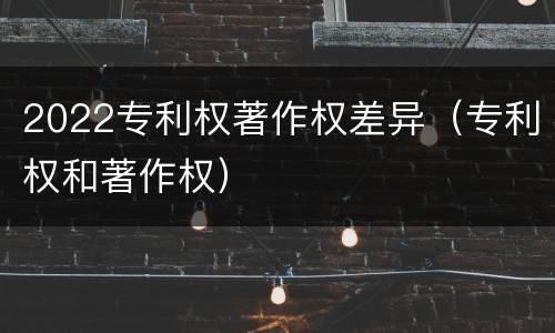 2022专利权著作权差异（专利权和著作权）