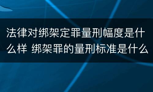 法律对绑架定罪量刑幅度是什么样 绑架罪的量刑标准是什么?