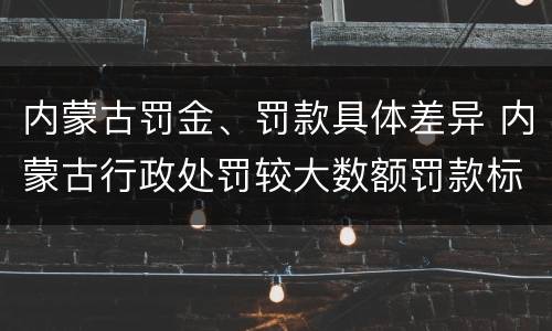 内蒙古罚金、罚款具体差异 内蒙古行政处罚较大数额罚款标准