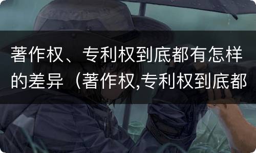 著作权、专利权到底都有怎样的差异（著作权,专利权到底都有怎样的差异呢）