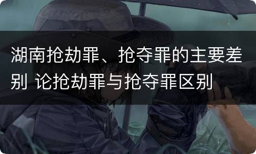 湖南抢劫罪、抢夺罪的主要差别 论抢劫罪与抢夺罪区别